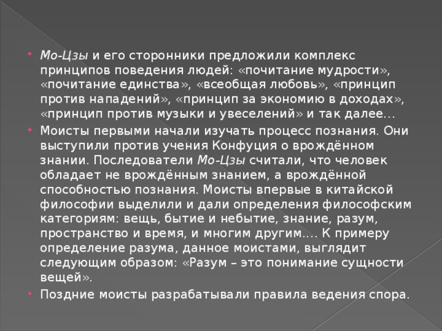 Мо-Цзы  и его сторонники предложили комплекс принципов поведения людей: «почитание мудрости», «почитание единства», «всеобщая любовь», «принцип против нападений», «принцип за экономию в доходах», «принцип против музыки и увеселений» и так далее… Моисты первыми начали изучать процесс познания. Они выступили против учения Конфуция о врождённом знании. Последователи  Мо-Цзы  считали, что человек обладает не врождённым знанием, а врождённой способностью познания. Моисты впервые в китайской философии выделили и дали определения философским категориям: вещь, бытие и небытие, знание, разум, пространство и время, и многим другим.… К примеру определение разума, данное моистами, выглядит следующим образом: «Разум – это понимание сущности вещей». Поздние моисты разрабатывали правила ведения спора.