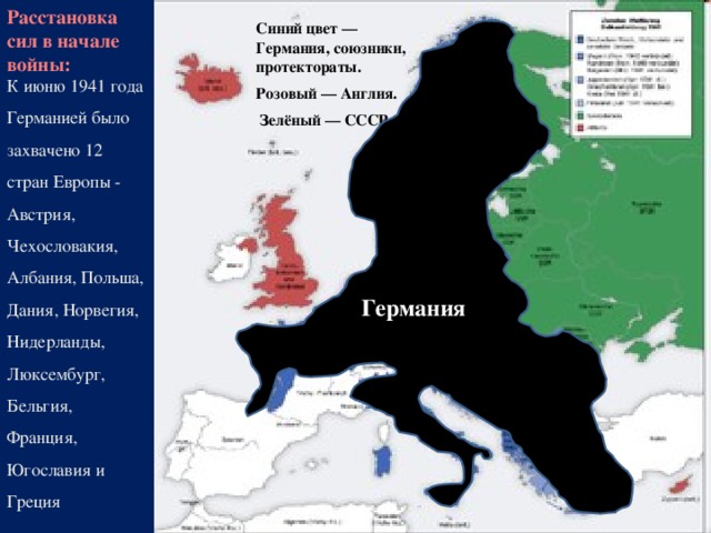 Расстановка сил в начале войны: Синий цвет — Германия, союзники, протектораты. Розовый — Англия.  Зелёный — СССР .    Германия К июню 1941 года Германией было захвачено 12 стран Европы - Австрия, Чехословакия, Албания, Польша, Дания, Норвегия, Нидерланды, Люксембург, Бельгия, Франция, Югославия и Греция