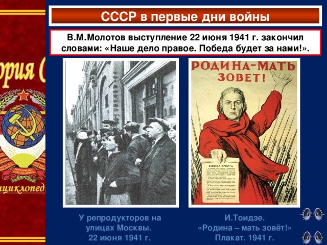 СССР в первые дни войны В.М.Молотов выступление 22 июня 1941 г. закончил словами: «Наше дело правое. Победа будет за нами!». У  репродукторов на улицах Москвы.  22 июня 1941 г. И.Тоидзе. «Родина – мать зовёт!» Плакат. 1941 г.