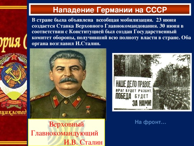 Нападение Германии на СССР В стране была объявлена всеобщая мобилизация. 23 июня создается Ставка Верховного Главнокомандования. 30 июня в соответствии с Конституцией был создан Государственный комитет обороны, получивший всю полноту власти в стране. Оба органа возглавил И.Сталин.  На фронт…  Верховный Главнокомандующий И.В. Сталин