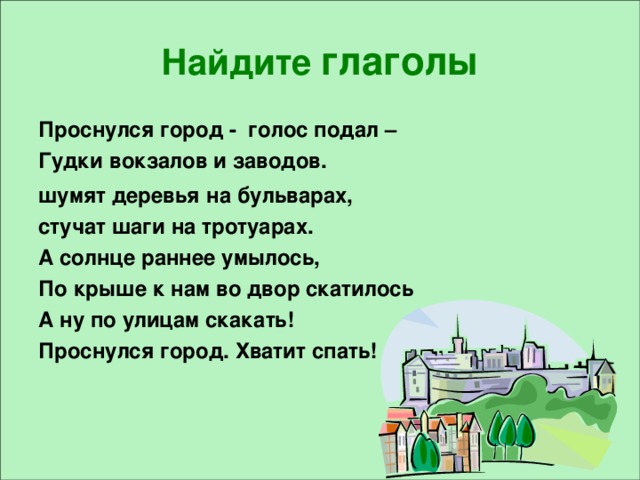 Найдите глаголы Проснулся город - голос подал – Гудки вокзалов и заводов. шумят деревья  на бульварах, стучат шаги на тротуарах. А солнце раннее умылось, По крыше к нам во двор скатилось А ну по улицам скакать! Проснулся город. Хватит спать!