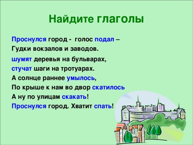 Найдите глаголы Проснулся город - голос подал – Гудки вокзалов и заводов. шумят деревья  на бульварах, стучат шаги на тротуарах. А солнце раннее умылось , По крыше к нам во двор скатилось А ну по улицам скакать ! Проснулся город. Хватит спать !