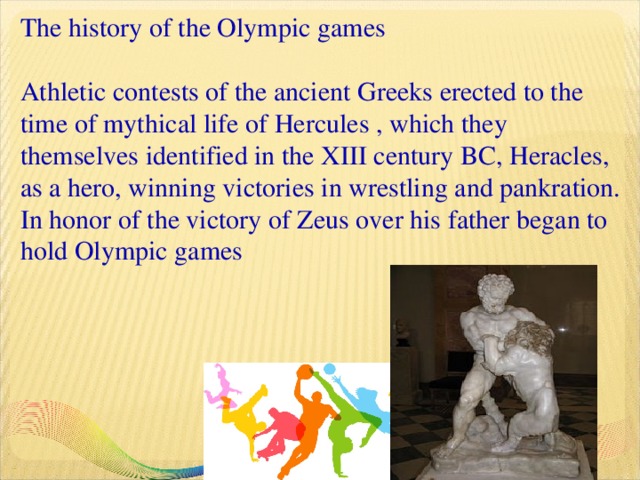 The history of the Olympic games   Athletic contests of the ancient Greeks erected to the time of mythical life of Hercules , which they themselves identified in the XIII century BC, Heracles, as a hero, winning victories in wrestling and pankration.  In honor of the victory of Zeus over his father began to hold Olympic games       