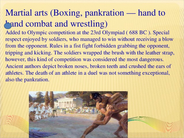 Martial arts (Boxing, pankration — hand to hand combat and wrestling)  Added to Olympic competition at the 23rd Olympiad ( 688 BC ). Special respect enjoyed by soldiers, who managed to win without receiving a blow from the opponent. Rules in a fist fight forbidden grabbing the opponent, tripping and kicking. The soldiers wrapped the brush with the leather strap, however, this kind of competition was considered the most dangerous. Ancient authors depict broken noses, broken teeth and crushed the ears of athletes. The death of an athlete in a duel was not something exceptional, also the pankration.