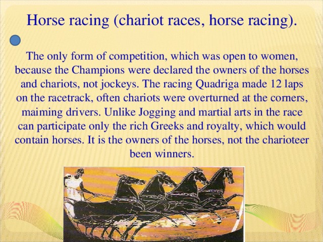 Horse racing (chariot races, horse racing).   The only form of competition, which was open to women, because the Champions were declared the owners of the horses and chariots, not jockeys. The racing Quadriga made 12 laps on the racetrack, often chariots were overturned at the corners, maiming drivers. Unlike Jogging and martial arts in the race can participate only the rich Greeks and royalty, which would contain horses. It is the owners of the horses, not the charioteer been winners.