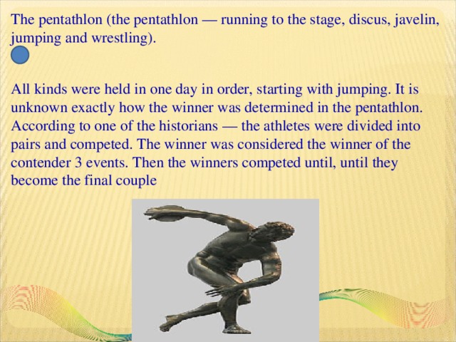 The pentathlon (the pentathlon — running to the stage, discus, javelin, jumping and wrestling).   All kinds were held in one day in order, starting with jumping. It is unknown exactly how the winner was determined in the pentathlon. According to one of the historians — the athletes were divided into pairs and competed. The winner was considered the winner of the contender 3 events. Then the winners competed until, until they become the final couple