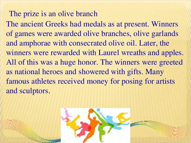 The prize is an olive branch  The ancient Greeks had medals as at present. Winners of games were awarded olive branches, olive garlands and amphorae with consecrated olive oil. Later, the winners were rewarded with Laurel wreaths and apples. All of this was a huge honor. The winners were greeted as national heroes and showered with gifts. Many famous athletes received money for posing for artists and sculptors .