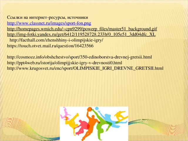 Ссылки на интернет-ресурсы, источники http://www.classnet.ru/images/sport-fon.png http://homepages.wmich.edu/~cpn9299/powerp_files/master51_background.gif  http://img-fotki.yandex.ru/get/6412/119528728.233b/0_105e51_3dd04dfc_XL   http://facthall.com/zhenshhiny-i-olimpijskie-igry/ https://touch.otvet.mail.ru/question/16423566 http://cosmozz.info/obshchestvo/sport/350-edinoborstva-drevnej-gretsii.html http://ppt4web.ru/istorija/olimpijjskie-igry-v-drevnosti0.html http://www.krugosvet.ru/enc/sport/OLIMPISKIE_IGRI_DREVNE_GRETSII.html