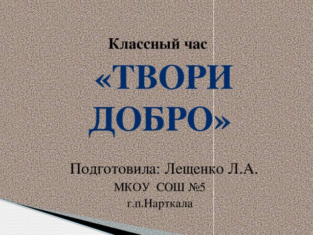 Классный час  «Твори добро»  Подготовила: Лещенко Л.А. МКОУ СОШ №5 г.п.Нарткала