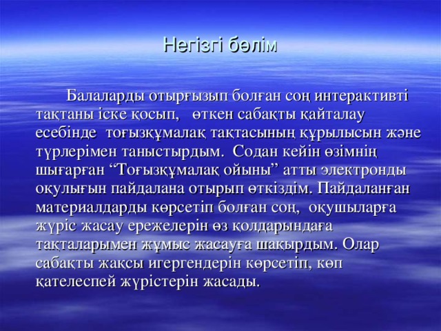 Негізгі бөлім  Балаларды отырғызып болған соң интерактивті тақтаны іске қосып, өткен сабақты қайталау есебінде тоғызқұмалақ тақтасының құрылысын және түрлерімен таныстырдым. Содан кейін өзімнің шығарған “Тоғызқұмалақ ойыны” атты электронды оқулығын пайдалана отырып өткіздім. Пайдаланған материалдарды көрсетіп болған соң, оқушыларға жүріс жасау ережелерін өз қолдарындаға тақталарымен жұмыс жасауға шақырдым. Олар сабақты жақсы игергендерін көрсетіп, көп қателеспей жүрістерін жасады.