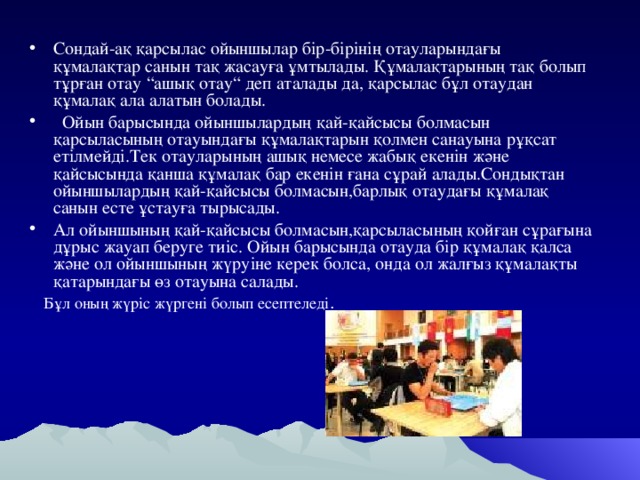 Сондай-ақ қарсылас ойыншылар бір-бірінің отауларындағы құмалақтар санын тақ жасауға ұмтылады. Құмалақтарының тақ болып тұрған отау “ ашық отау “ деп аталады да, қарсылас бұл отаудан құмалақ ала алатын болады.  Ойын барысында ойыншылардың қай-қайсысы болмасын қарсыласының отауындағы құмалақтарын қолмен санауына рұқсат етілмейді.Тек отауларының ашық немесе жабық екенін және қайсысында қанша құмалақ бар екенін ғана сұрай алады.Сондықтан ойыншылардың қай-қайсысы болмасын,барлық отаудағы құмалақ санын есте ұстауға тырысады. Ал ойыншының қай-қайсысы болмасын,қарсыласының қойған сұрағына дұрыс жауап беруге тиіс. Ойын барысында отауда бір құмалақ қалса және ол ойыншының жүруіне керек болса, онда ол жалғыз құмалақты қатарындағы өз отауына салады.