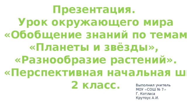 Презентация. Урок окружающего мира «Обобщение знаний по темам «Планеты и звёзды», «Разнообразие растений».  (УМК «Перспективная начальная школа») 2 класс. Выполнил учитель МОУ «СОШ № 7» Г. Котласа Крутоус А.И.