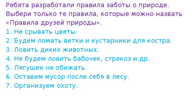 Ребята разработали правила заботы о природе. Выбери только те правила, которые можно назвать «Правила друзей природы».   1. Не срывать цветы. 2. Будем ломать ветки и кустарники для костра. 3. Ловить диких животных. 4. Не будем ловить бабочек, стрекоз и др. 5. Лягушек не обижать. 6. Оставим мусор после себя в лесу. 7. Организуем охоту.