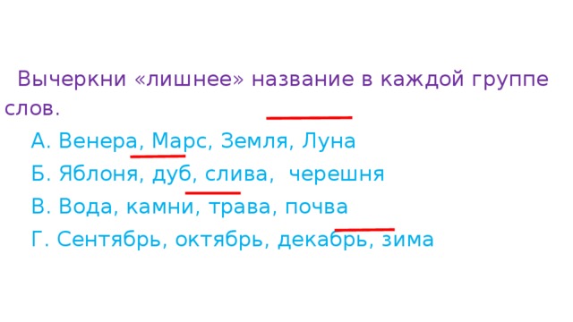 Вычеркни «лишнее» название в каждой группе слов.  А. Венера, Марс, Земля, Луна           Б. Яблоня, дуб, слива,  черешня              В. Вода, камни, трава, почва                         Г. Сентябрь, октябрь, декабрь, зима