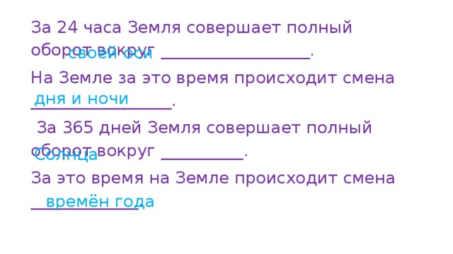 За 24 часа Земля совершает полный оборот вокруг __________________. На Земле за это время происходит смена _________________.  За 365 дней Земля совершает полный оборот вокруг __________. За это время на Земле происходит смена _____________. своей оси дня и ночи Солнца времён года