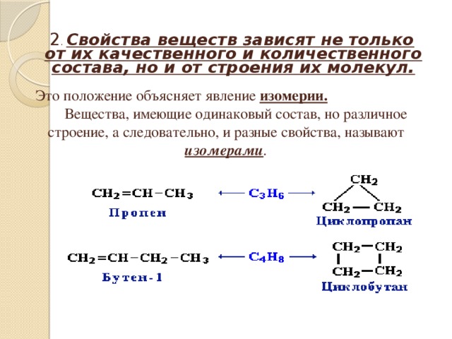 2 . Свойства веществ зависят не только от их качественного и количественного состава, но и от строения их молекул.  Это положение объясняет явление изомерии.  Вещества, имеющие одинаковый состав, но различное строение, а следовательно, и разные свойства, называют изомерами .
