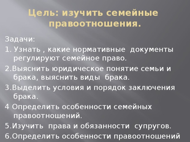 Цель: изучить семейные правоотношения. Задачи: 1. Узнать , какие нормативные документы регулируют семейное право. 2.Выяснить юридическое понятие семьи и брака, выяснить виды брака. 3.Выделить условия и порядок заключения брака. 4 Определить особенности семейных правоотношений. 5.Изучить права и обязанности супругов. 6.Определить особенности правоотношений родителей и детей