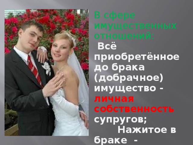 В сфере имущественных отношений:  Всё приобретённое до брака (добрачное) имущество - личная собственность супругов;  Нажитое в браке - совместная  собственность .