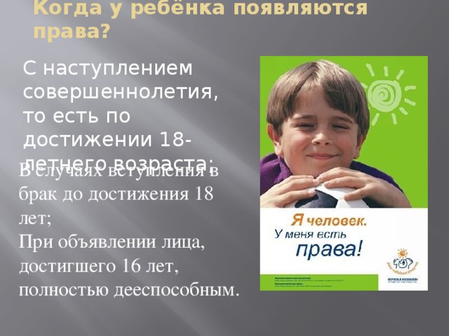 Когда у ребёнка появляются права? С наступлением совершеннолетия, то есть по достижении 18-летнего возраста; В случаях вступления в брак до достижения 18 лет; При объявлении лица, достигшего 16 лет, полностью дееспособным.