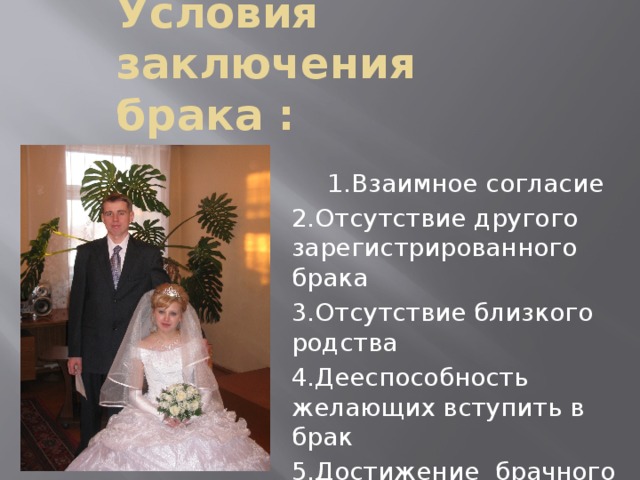 Условия заключения брака : 1.Взаимное согласие 2.Отсутствие другого зарегистрированного брака 3.Отсутствие близкого родства 4.Дееспособность желающих вступить в брак 5.Достижение брачного возраста18 лет.(статья13.)