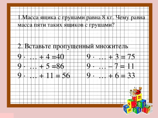 1.Масса ящика с грушами равна 8 кг. Чему равна масса пяти таких ящиков с грушами? 2. Вставьте пропущенный множитель 9 ∙ … + 4 =40  9 ∙ … + 3 = 75 9 ∙ … + 5 =86  9 ∙ … – 7 = 11 9 ∙ … + 11 = 56  9 ∙ … + 6 = 33