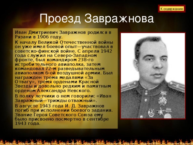 Проезд Завражнова К содержанию Иван Дмитриевич Завражнов родился в Рязани в 1906 году. К началу Великой Отечественной войны он уже имел боевой опыт—участвовал в советско-финской войне. С апреля 1942 года служил на Северо-Западном фронте, был командиром 238-го истребительного авиаполка, затем командовал 72-м разведывательным авиаполком 6-ой воздушной армии. Был награжден тремя медалями «За Отвагу», тремя орденами Красной Звезды и довольно редким и памятным орденом Александра Невского. В полку летчики о нем говорили: «Иван Завражный—трижды отважный». В августе 1943 года И. Д. Завражнов погиб при исполнении боевого задания. Звание Героя Советского Союза ему было присвоено посмертно в сентябре 1943 года.