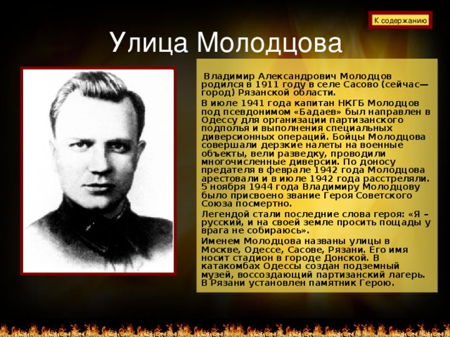 Улица Молодцова К содержанию   Владимир Александрович Молодцов родился в 1911 году в селе Сасово (сейчас—город) Рязанской области. В июле 1941 года капитан НКГБ Молодцов под псевдонимом «Бадаев» был направлен в Одессу для организации партизанского подполья и выполнения специальных диверсионных операций. Бойцы Молодцова совершали дерзкие налеты на военные объекты, вели разведку, проводили многочисленные диверсии. По доносу предателя в феврале 1942 года Молодцова арестовали и в июле 1942 года расстреляли. 5 ноября 1944 года Владимиру Молодцову было присвоено звание Героя Советского Союза посмертно. Легендой стали последние слова героя: «Я – русский, и на своей земле просить пощады у врага не собираюсь». Именем Молодцова названы улицы в Москве, Одессе, Сасове, Рязани. Его имя носит стадион в городе Донской. В катакомбах Одессы создан подземный музей, воссоздающий партизанский лагерь. В Рязани установлен памятник Герою.