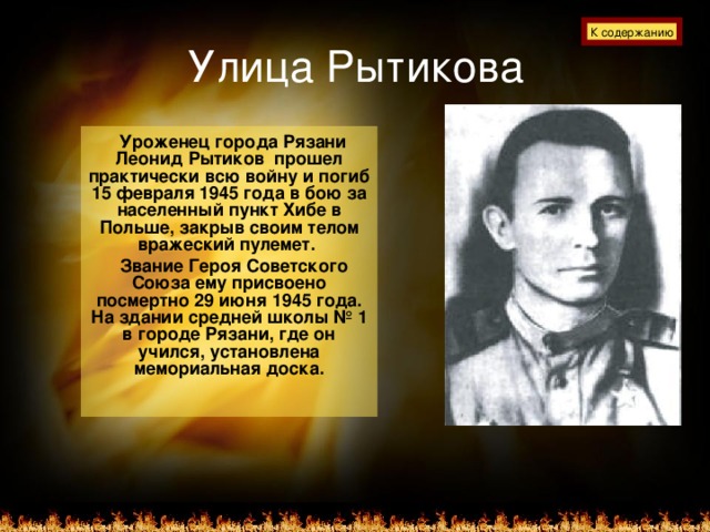 Улица Рытикова К содержанию  Уроженец города Рязани Леонид Рытиков прошел практически всю войну и погиб 15 февраля 1945 года в бою за населенный пункт Хибе в Польше, закрыв своим телом вражеский пулемет.  Звание Героя Советского Союза ему присвоено посмертно 29 июня 1945 года. На здании средней школы № 1 в городе Рязани, где он учился, установлена мемориальная доска.