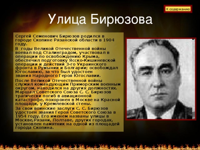 Улица Бирюзова К содержанию Сергей Семенович Бирюзов родился в городе Скопине Рязанской области в 1904 году. В годы Великой Отечественной войны воевал под Сталинградом, участвовал в операции по освобождению Крыма, обеспечил подготовку Ясско-Кишиневской операции и действий 3-го Украинского фронта в Румынии и Болгарии; освобождал Югославию, за что был удостоен  звания Народного Героя Югославии. После Великой Отечественной войны служил командующим Приморским военным округом, находился на других должностях. Маршал Советского Союза С. С. Бирюзов трагически погиб в авиационной катастрофе, похоронен в Москве на Красной площади, у Кремлевской стены. За свои воинские заслуги С. С. Бирюзов удостоен звания Героя Советского Союза в 1954 году. Его именем названы улицы в Москве,Рязани, Полтаве, других городах, установлен памятник на одной из площадей города Скопина.