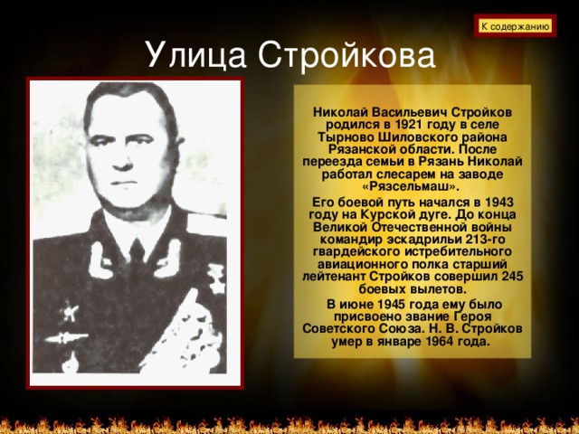 Улица Стройкова К содержанию  Николай Васильевич Стройков родился в 1921 году в селе Тырново Шиловского района Рязанской области. После переезда семьи в Рязань Николай работал слесарем на заводе «Рязсельмаш». Его боевой путь начался в 1943 году на Курской дуге. До конца Великой Отечественной войны командир эскадрильи 213-го гвардейского истребительного авиационного полка старший лейтенант Стройков совершил 245 боевых вылетов.  В июне 1945 года ему было присвоено звание Героя Советского Союза. Н. В. Стройков умер в январе 1964 года.