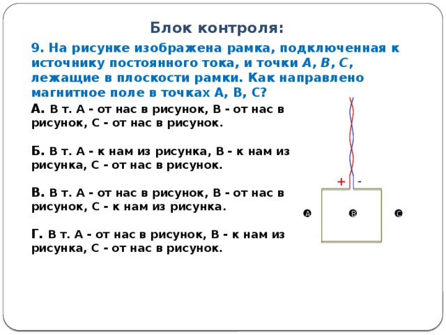 Блок контроля: 9. На рисунке изображена рамка, подключенная к источнику постоянного тока, и точки А , В , С , лежащие в плоскости рамки. Как направлено магнитное поле в точках А, В, С? А. В т. А - от нас в рисунок, В - от нас в рисунок, С - от нас в рисунок.  Б. В т. А - к нам из рисунка, В - к нам из рисунка, С - от нас в рисунок.  В. В т. А - от нас в рисунок, В - от нас в рисунок, С - к нам из рисунка.  Г. В т. А - от нас в рисунок, В - к нам из рисунка, С - от нас в рисунок.  + - A B C 12