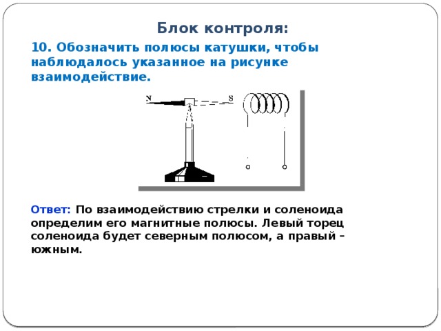 Блок контроля: 10. Обозначить полюсы катушки, чтобы наблюдалось указанное на рисунке взаимодействие. Ответ: По взаимодействию стрелки и соленоида определим его магнитные полюсы. Левый торец соленоида будет северным полюсом, а правый – южным. 12