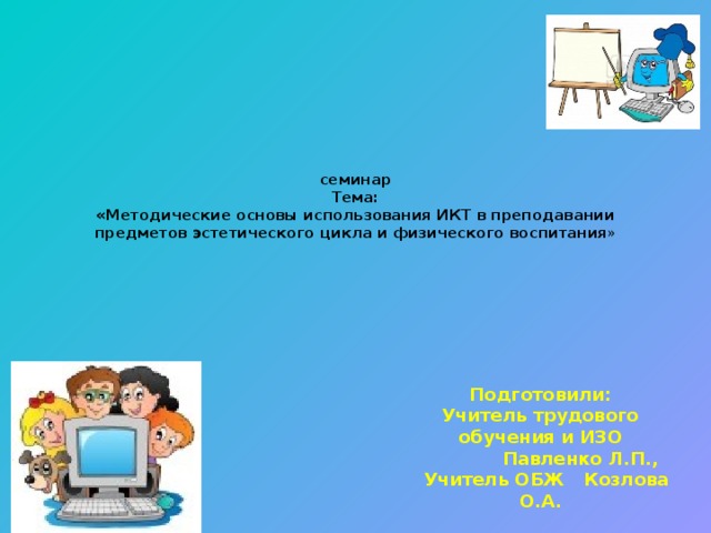 семинар  Тема:  «Методические основы использования ИКТ в преподавании предметов эстетического цикла и физического воспитания »      Подготовили: Учитель трудового обучения и ИЗО  Павленко Л.П.,  Учитель ОБЖ Козлова О.А.