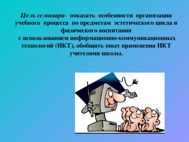 Цель семинара-  показать особенности организации учебного процесса по предметам эстетического цикла и физического воспитания  с использованием информационно-коммуникационных технологий (ИКТ), обобщить опыт применения ИКТ учителями школы.