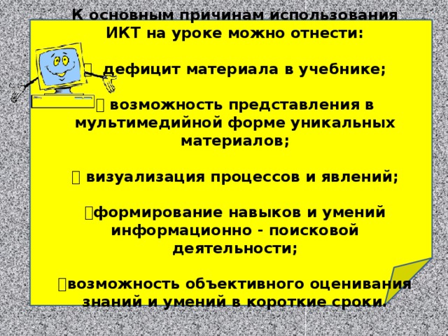 К основным причинам использования ИКТ на уроке можно отнести:    дефицит материала в учебнике;    возможность представления в мультимедийной форме уникальных материалов;    визуализация процессов и явлений;    формирование навыков и умений информационно - поисковой деятельности;    возможность объективного оценивания знаний и умений в короткие сроки.