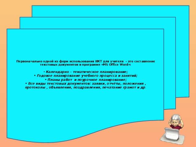 Первоначально одной из форм использования ИКТ для учителя - это составление текстовых документов в программе «MS Office Word»:   • Календарно – тематическое планирование;  • Годовое планирование учебного процесса и занятий;  • Планы работ и поурочное планирование;  • Все виды текстовых документов: заявки, отчёты, положения , протоколы , объявления, поздравления, печатание грамот и др .