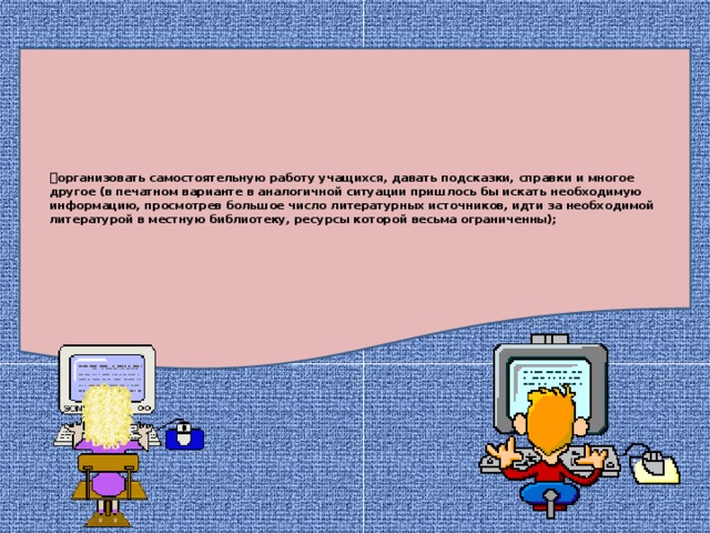 организовать самостоятельную работу учащихся, давать подсказки, справки и многое другое (в печатном варианте в аналогичной ситуации пришлось бы искать необходимую информацию, просмотрев большое число литературных источников, идти за необходимой литературой в местную библиотеку, ресурсы которой весьма ограниченны);