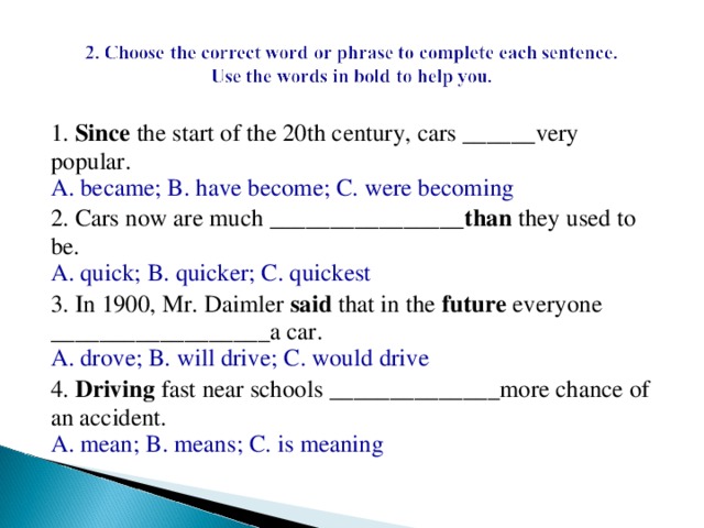 1.  Since  the start of the 20th century, cars ______very popular.  A. became; B. have become; C. were becoming 2. Cars now are much ________________ than  they used to be.  A. quick; B. quicker; C. quickest 3. In 1900, Mr. Daimler  said  that in the  future  everyone __________________a car.  A. drove; B. will drive; C. would drive 4.  Driving  fast near schools ______________more chance of an accident.  A. mean; B. means; C. is meaning