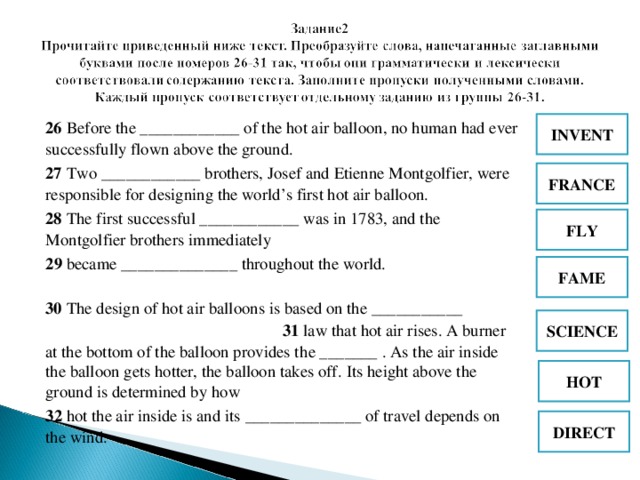 INVENT 26 Before the ____________ of the hot air balloon, no human had ever successfully flown above the ground.  27 Two ____________ brothers, Josef and Etienne Montgolfier, were responsible for designing the world’s first hot air balloon.  28 The first successful ____________ was in 1783, and the Montgolfier brothers immediately 2 9  became ______________ throughout the world. 30  The design of hot air balloons is based on the ___________ 31  law that hot air rises. A burner at the bottom of the balloon provides th е _______ . As the air inside the balloon gets hotter, the balloon takes off. Its height above the ground is determined by how 3 2  hot the air inside is and its  ______________ of travel depends on the wind.  FRANCE FLY FAME  SCIENC E  HOT DIRECT