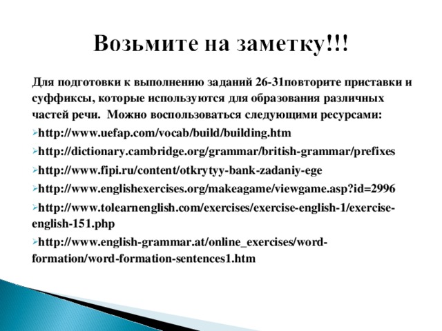 Для подготовки к выполнению заданий 26-31 повторите приставки и суффиксы, которые используются для образования различных частей речи.  Можно воспользоваться следующими ресурсами: http://www.uefap.com/vocab/build/building.htm http://dictionary.cambridge.org/grammar/british-grammar/prefixes http://www.fipi.ru/content/otkrytyy-bank-zadaniy-ege http://www.englishexercises.org/makeagame/viewgame.asp?id=2996 http://www.tolearnenglish.com/exercises/exercise-english-1/exercise-english-151.php http://www.english-grammar.at/online_exercises/word-formation/word-formation-sentences1.htm