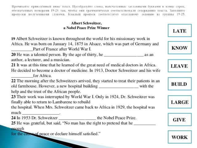 Albert Schweitzer,  a Nobel Peace Prize Winner 19 Albert Schweitzer is known throughout the world for his missionary work in Africa. He was born on January 14, 1875 in Alsace, which was part of Germany and __________Part of France after World War I.  20 He was a talented person. By the age of thirty, he __________________ as an author, a lecturer, and a musician.  21 It was at this time that he learned of the great need of medical doctors in Africa. He decided to become a doctor of medicine. In 1913, Doctor Schweitzer and his wife __________for Africa . 22 The morning after the Schweitzers arrived, they started to treat their patients in an old farmhouse. However, a new hospital building __________________ with the help and the trust of the African people.  23 Their work was interrupted by World War I. Only in 1924, Dr. Schweitzer was finally able to return to Lambarene to rebuild  the hospital. When Mrs. Schweitzer came back to Africa in 1929, the hospital was much _________________.  24 In 1953 Dr. Schweitzer _________________ the Nobel Peace Prize.  25 He was grateful, but said, “No man has the right to pretend that he __________ enough  for the cause of peace or declare himself satisfied.” LATE KNOW LEAVE  BUILD  LARGE GIVE  WORK