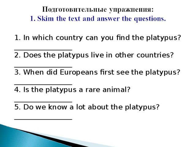 1. In which country can you find the platypus?  ________________  2. Does the platypus live in other countries?  ________________  3. When did Europeans first see the platypus?  ________________  4. Is the platypus a rare animal?  ________________  5. Do we know a lot about the platypus?  ________________