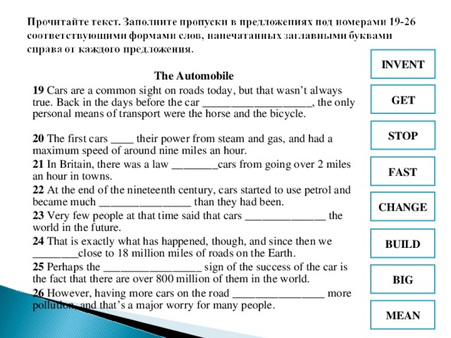 INVENT The Automobile 19 Cars are a common sight on roads today, but that wasn’t always true. Back in the days before the car ___________________, the only personal means of transport were the horse and the bicycle.  20 The first cars ____ their power from steam and gas, and had a maximum speed of around nine miles an hour.  21 In Britain, there was a law ________cars from going over 2 miles an hour in towns.  22 At the end of the nineteenth century, cars started to use petrol and became much ________________ than they had been.  23 Very few people at that time said that cars ______________ the world in the future.  24 That is exactly what has happened, though, and since then we ________close to 18 million miles of roads on the Earth.  25 Perhaps the _________________ sign of the success of the car is the fact that there are over 800 million of them in the world.  26 However, having more cars on the road ________________ more pollution, and that’s a major worry for many people.  GET STOP FAST CHANGE BUILD BIG MEAN
