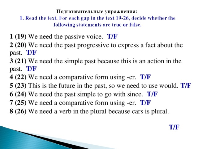 1 ( 19 )  We need the passive voice.  T/F 2 ( 20 )  We need the past progressive to express a fact about the past.  T/F 3 ( 21 )  We need the simple past because this is an action in the past.  T/F 4 ( 22 )  We need a comparative form using -er.  T/F 5 ( 23 )  This is the future in the past, so we need to use would.  T/F 6 ( 24 )  We need the past simple to go with since.  T/F 7 ( 25 )  We need a comparative form using -er.  T/F 8 ( 26 )  We need a verb in the plural  because cars is plural.   T/F