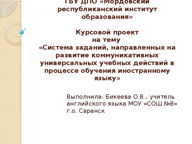 ГБУ ДПО «Мордовский республиканский институт образования»   Курсовой проект  на тему  «Система заданий, направленных на развитие коммуникативных универсальных учебных действий в процессе обучения иностранному языку» Выполнила: Бикеева О.В., учитель английского языка МОУ «СОШ №8» г.о. Саранск