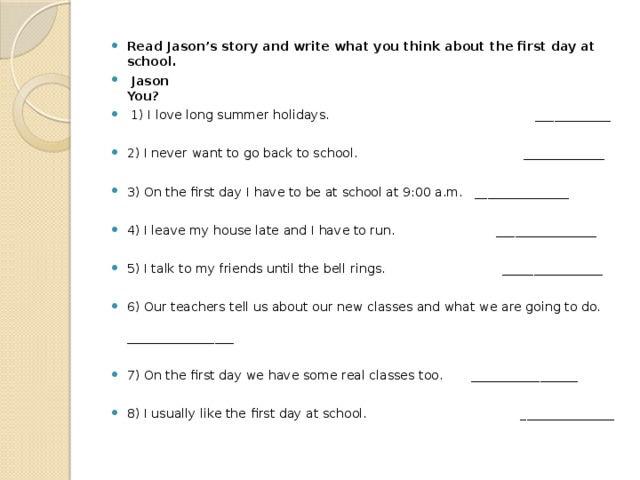 Read Jason’s story and write what you think about the first day at school.  Jason You?  1) I love long summer holidays. ____________ 2) I never want to go back to school. _____________ 3) On the first day I have to be at school at 9:00 a.m. _______________ 4) I leave my house late and I have to run. ________________ 5) I talk to my friends until the bell rings. ________________ 6) Our teachers tell us about our new classes and what we are going to do. _________________ 7) On the first day we have some real classes too. _________________ 8) I usually like the first day at school. _______________