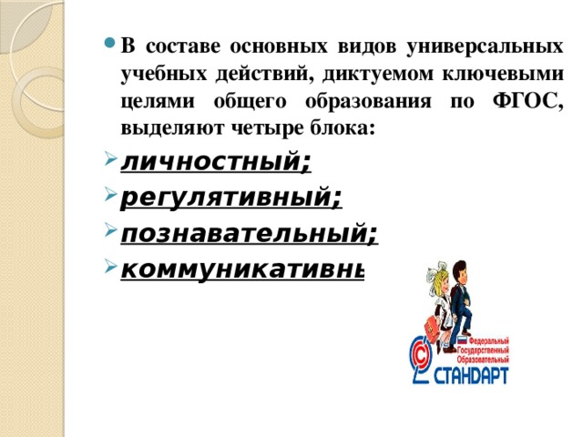 В составе основных видов универсальных учебных действий, диктуемом ключевыми целями общего образования по ФГОС, выделяют четыре блока: личностный; регулятивный; познавательный; коммуникативный.