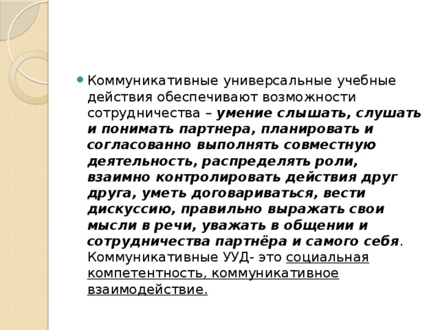 Коммуникативные универсальные учебные действия обеспечивают возможности сотрудничества –  умение слышать, слушать и понимать партнера, планировать и согласованно выполнять совместную деятельность, распределять роли, взаимно контролировать действия друг друга, уметь договариваться, вести дискуссию, правильно выражать свои мысли в речи, уважать в общении и сотрудничества партнёра и самого себя .  Коммуникативные УУД- это социальная компетентность, коммуникативное взаимодействие.