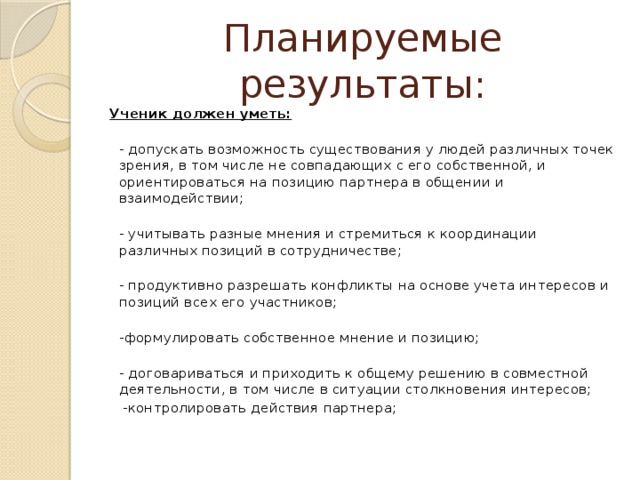 Планируемые результаты: Ученик должен уметь:  - допускать возможность существования у людей различных точек зрения, в том числе не совпадающих с его собственной, и ориентироваться на позицию партнера в общении и взаимодействии;  - учитывать разные мнения и стремиться к координации различных позиций в сотрудничестве;  - продуктивно разрешать конфликты на основе учета интересов и позиций всех его участников;  -формулировать собственное мнение и позицию;  - договариваться и приходить к общему решению в совместной деятельности, в том числе в ситуации столкновения интересов;  -контролировать действия партнера;