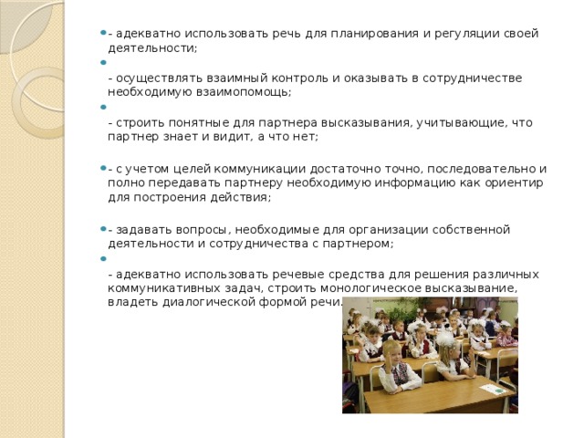 - адекватно использовать речь для планирования и регуляции своей деятельности;  - осуществлять взаимный контроль и оказывать в сотрудничестве необходимую взаимопомощь;  - строить понятные для партнера высказывания, учитывающие, что партнер знает и видит, а что нет; - с учетом целей коммуникации достаточно точно, последовательно и полно передавать партнеру необходимую информацию как ориентир для построения действия; - задавать вопросы, необходимые для организации собственной деятельности и сотрудничества с партнером;  - адекватно использовать речевые средства для решения различных коммуникативных задач, строить монологическое высказывание, владеть диалогической формой речи.